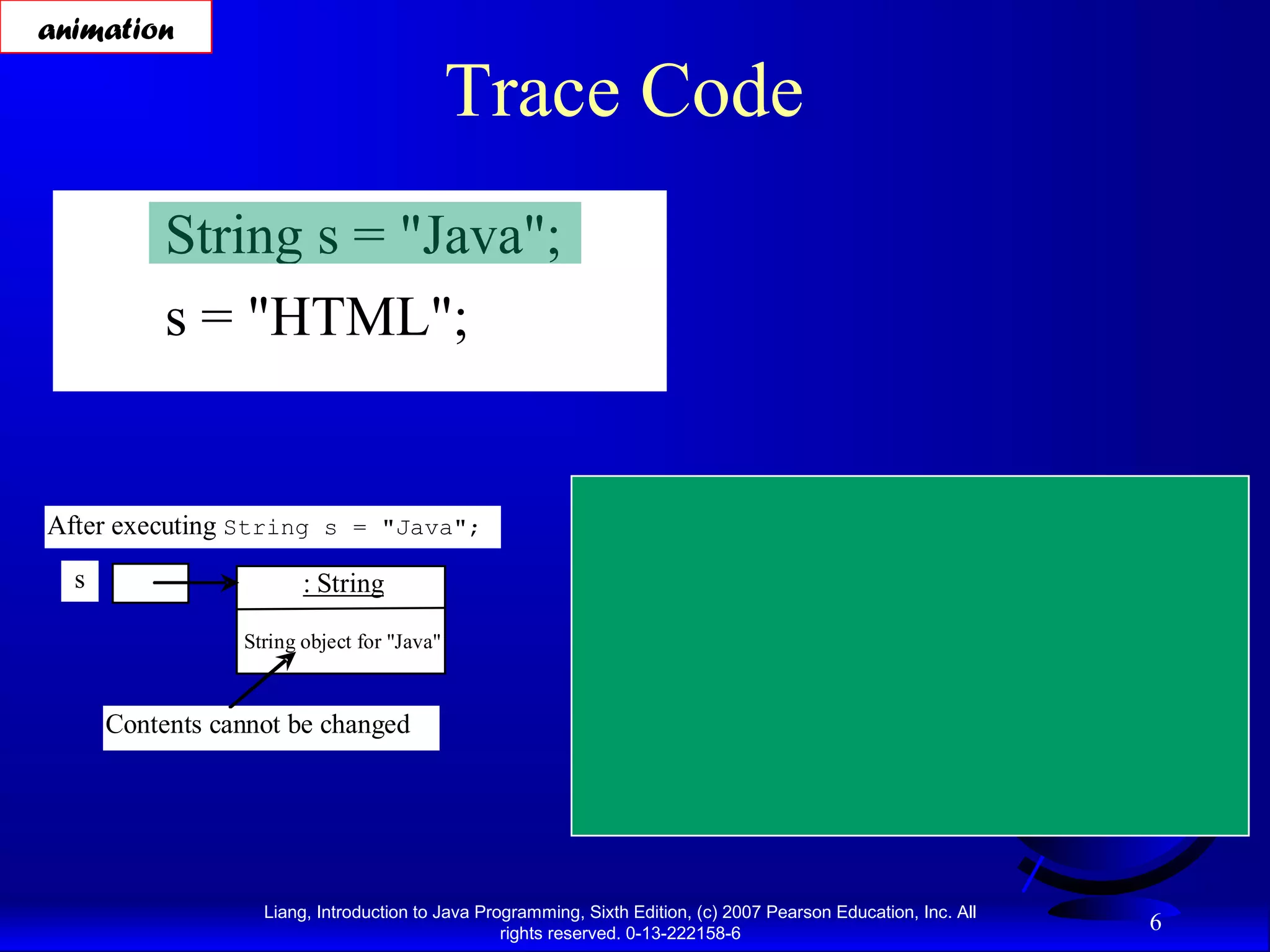 animation

                                            Trace Code
           String s = "Java";
           s = "HTML";


After executing String s = "Java";                                  After executing s = "HTML";

  s                     : String                              s                              : String             This string object is
                                                                                                                  now unreferenced
                 String object for "Java"                                           String object for "Java"



      Contents cannot be changed                                                              : String

                                                                                    String object for "HTML"




                   Liang, Introduction to Java Programming, Sixth Edition, (c) 2007 Pearson Education, Inc. All
                                                  rights reserved. 0-13-222158-6
                                                                                                                               6
 