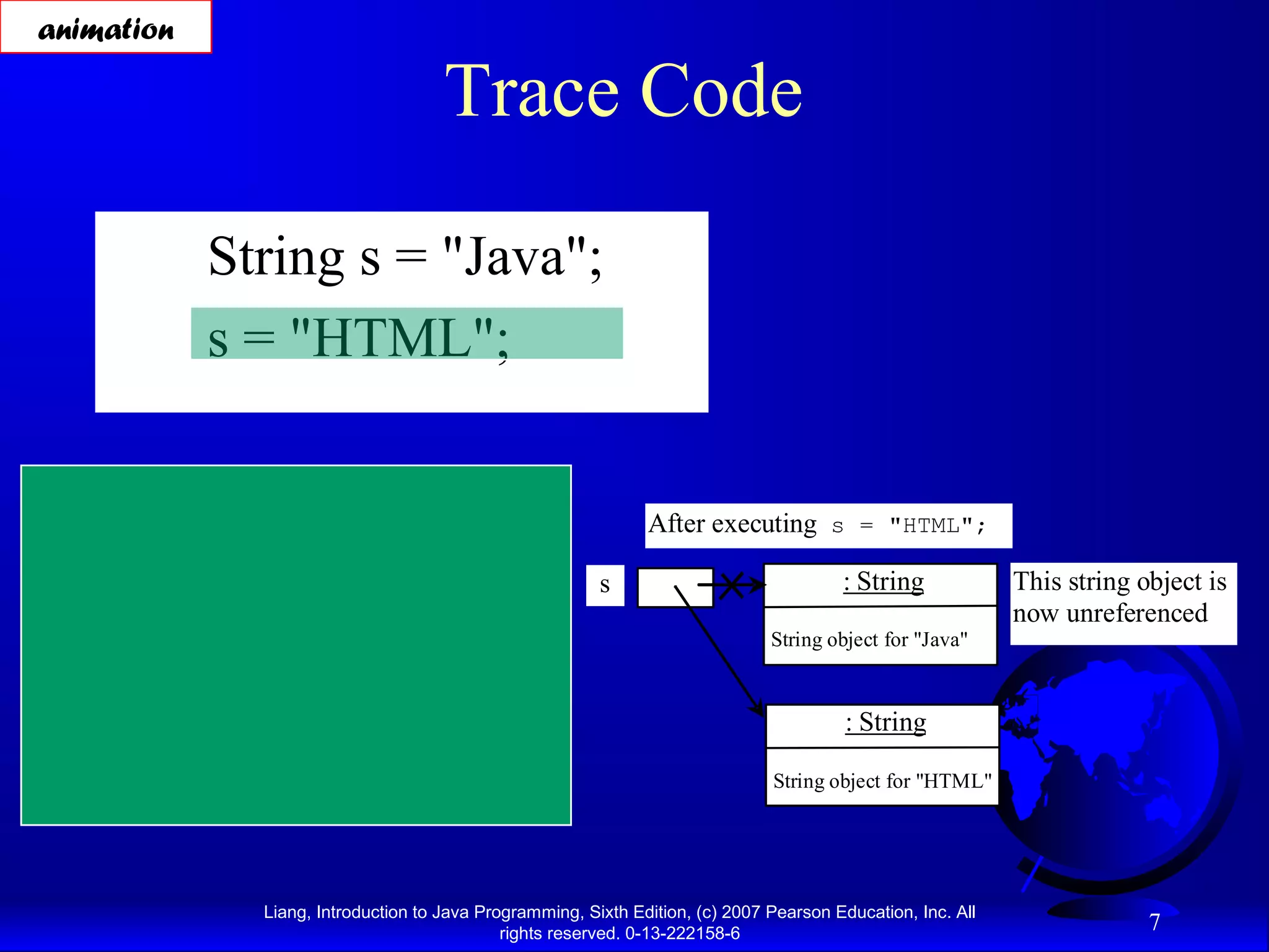 animation

                                            Trace Code

              String s = "Java";
              s = "HTML";


After executing String s = "Java";                                  After executing s = "HTML";

  s                     : String                              s                              : String             This string object is
                                                                                                                  now unreferenced
                 String object for "Java"                                           String object for "Java"



      Contents cannot be changed                                                              : String

                                                                                    String object for "HTML"




                   Liang, Introduction to Java Programming, Sixth Edition, (c) 2007 Pearson Education, Inc. All
                                                  rights reserved. 0-13-222158-6
                                                                                                                               7
 