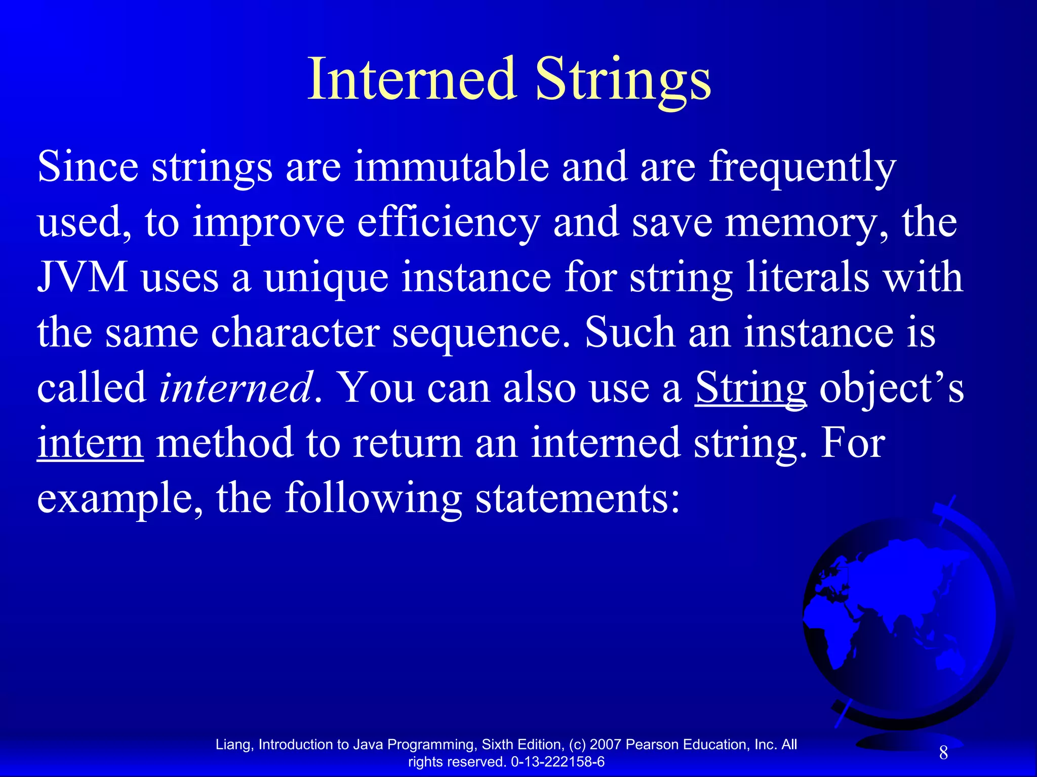 Interned Strings
Since strings are immutable and are frequently
used, to improve efficiency and save memory, the
JVM uses a unique instance for string literals with
the same character sequence. Such an instance is
called interned. You can also use a String object’s
intern method to return an interned string. For
example, the following statements:




         Liang, Introduction to Java Programming, Sixth Edition, (c) 2007 Pearson Education, Inc. All
                                        rights reserved. 0-13-222158-6
                                                                                                        8
 