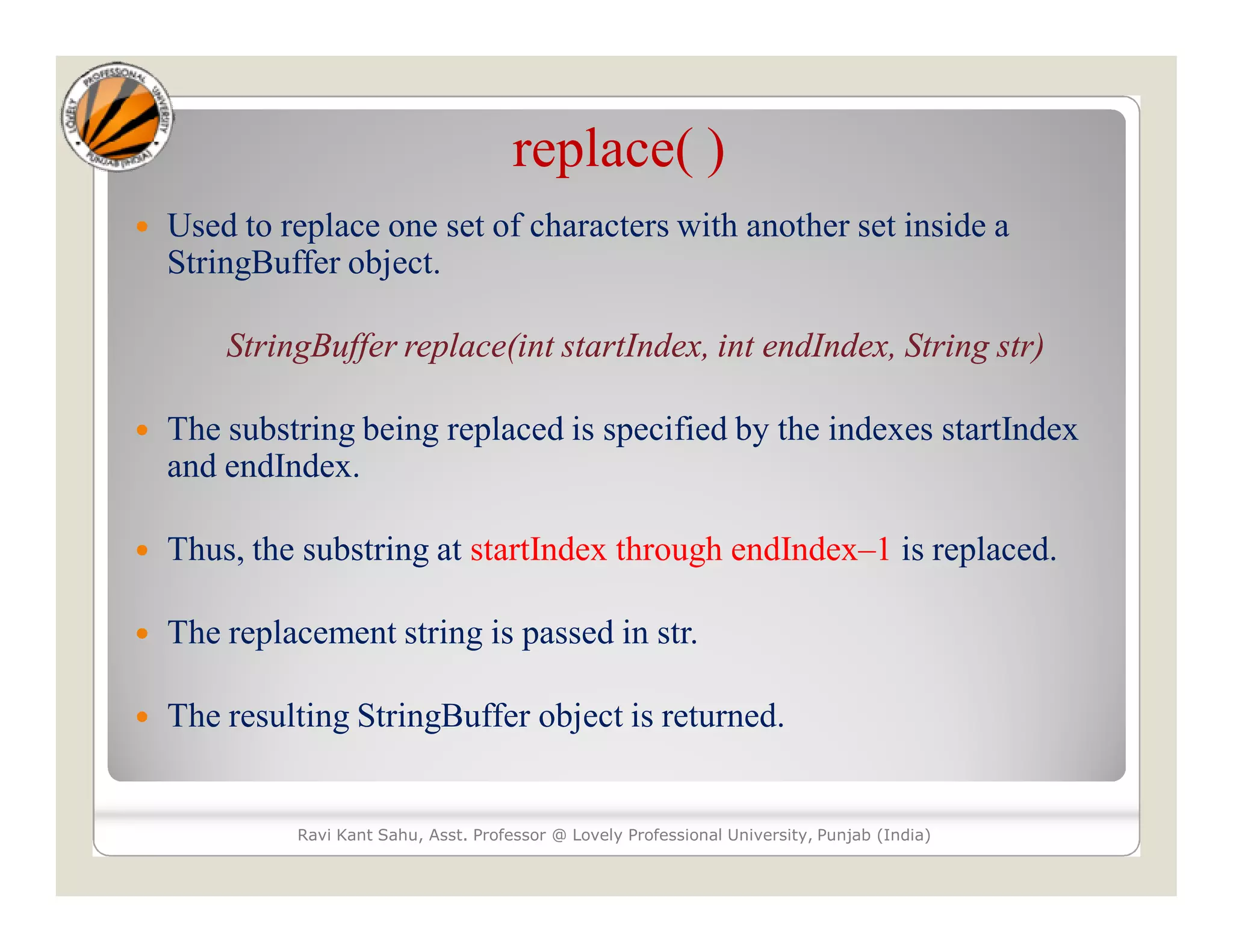 replace( )  Used to replace one set of characters with another set inside a StringBuffer object. StringBuffer replace(int startIndex, int endIndex, String str)  The substring being replaced is specified by the indexes startIndex and endIndex.  Thus, the substring at startIndex through endIndex–1 is replaced.  The replacement string is passed in str.  The resulting StringBuffer object is returned. Ravi Kant Sahu, Asst. Professor @ Lovely Professional University, Punjab (India) 