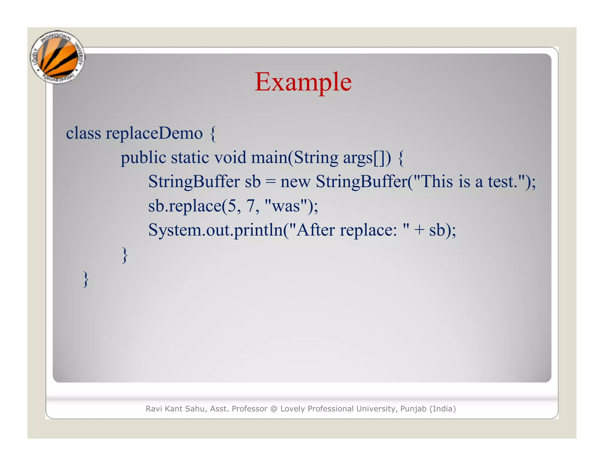 Example class replaceDemo { public static void main(String args[]) { StringBuffer sb = new StringBuffer("This is a test."); sb.replace(5, 7, "was"); System.out.println("After replace: " + sb); } } Ravi Kant Sahu, Asst. Professor @ Lovely Professional University, Punjab (India) 