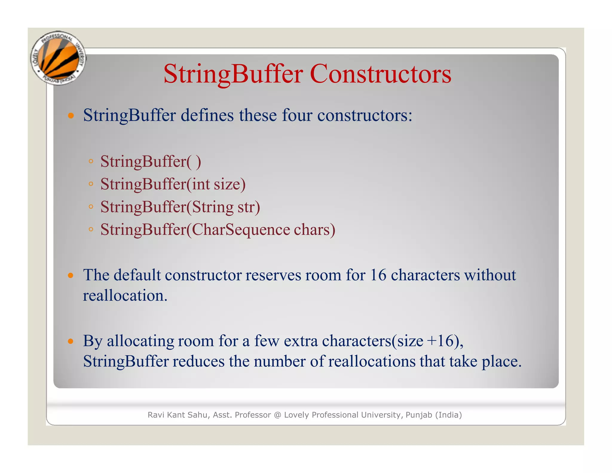 StringBuffer Constructors  StringBuffer defines these four constructors: ◦ StringBuffer( ) ◦ StringBuffer(int size) ◦ StringBuffer(String str) ◦ StringBuffer(CharSequence chars)  The default constructor reserves room for 16 characters without reallocation.  By allocating room for a few extra characters(size +16), StringBuffer reduces the number of reallocations that take place. Ravi Kant Sahu, Asst. Professor @ Lovely Professional University, Punjab (India) 