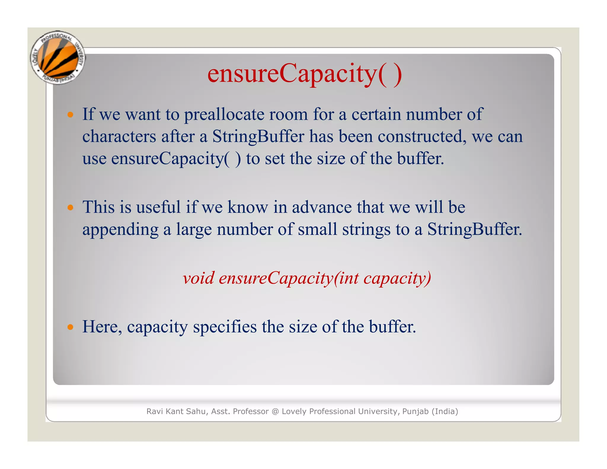 ensureCapacity( )  If we want to preallocate room for a certain number of characters after a StringBuffer has been constructed, we can use ensureCapacity( ) to set the size of the buffer.  This is useful if we know in advance that we will be appending a large number of small strings to a StringBuffer. void ensureCapacity(int capacity)  Here, capacity specifies the size of the buffer. Ravi Kant Sahu, Asst. Professor @ Lovely Professional University, Punjab (India) 
