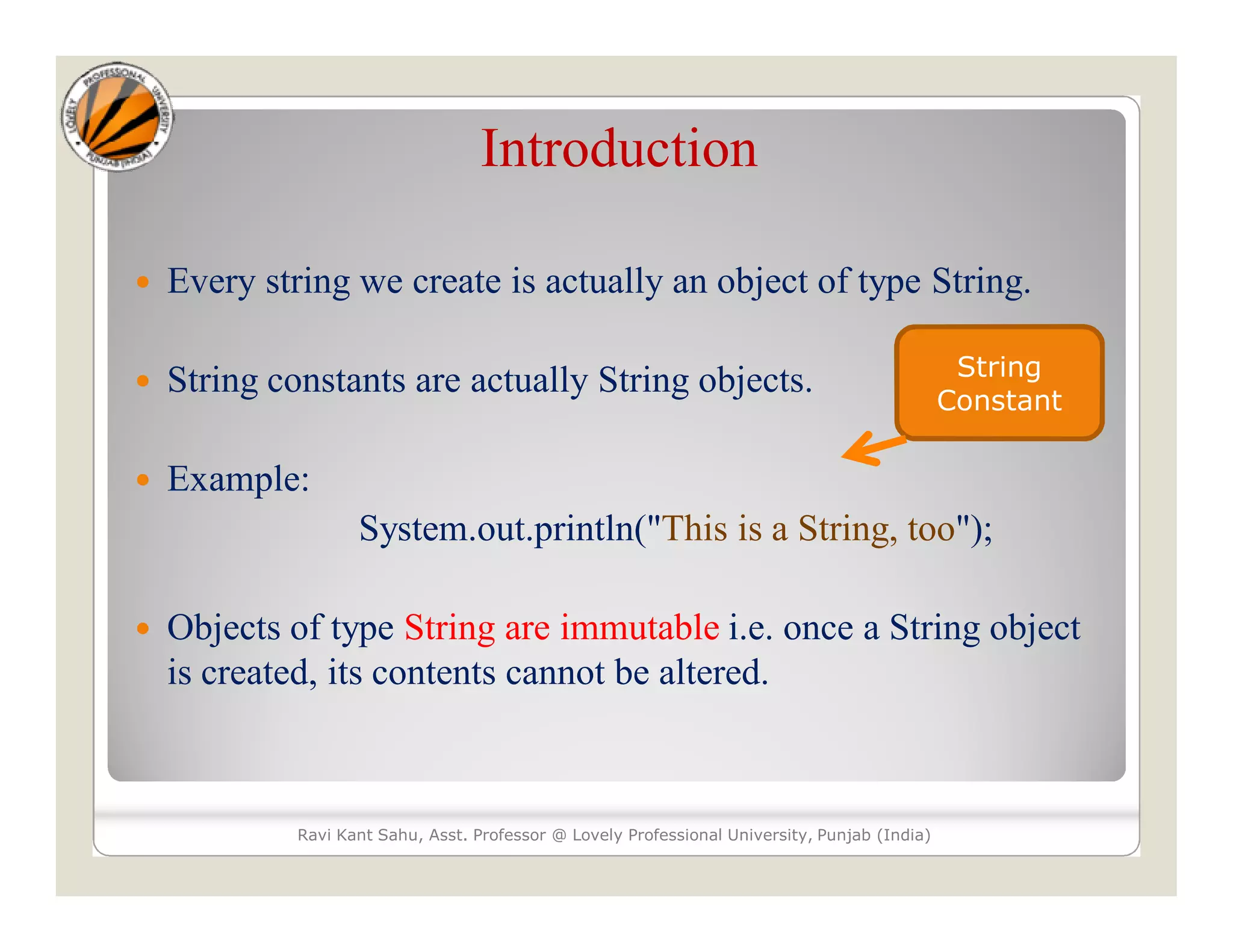 Introduction  Every string we create is actually an object of type String.  String constants are actually String objects.  Example: System.out.println("This is a String, too");  Objects of type String are immutable i.e. once a String object is created, its contents cannot be altered. Ravi Kant Sahu, Asst. Professor @ Lovely Professional University, Punjab (India) String Constant 