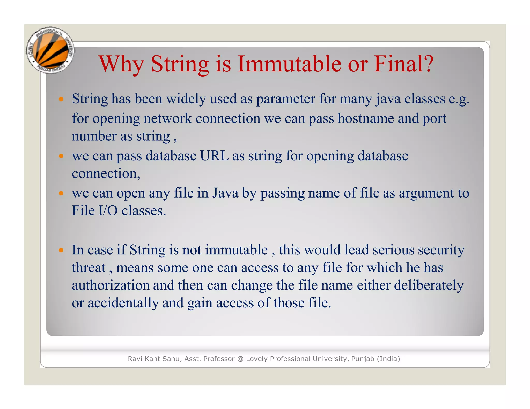 Why String is Immutable or Final?  String has been widely used as parameter for many java classes e.g. for opening network connection we can pass hostname and port number as string ,  we can pass database URL as string for opening database connection,  we can open any file in Java by passing name of file as argument to File I/O classes.  In case if String is not immutable , this would lead serious security threat , means some one can access to any file for which he has authorization and then can change the file name either deliberately or accidentally and gain access of those file. Ravi Kant Sahu, Asst. Professor @ Lovely Professional University, Punjab (India) 