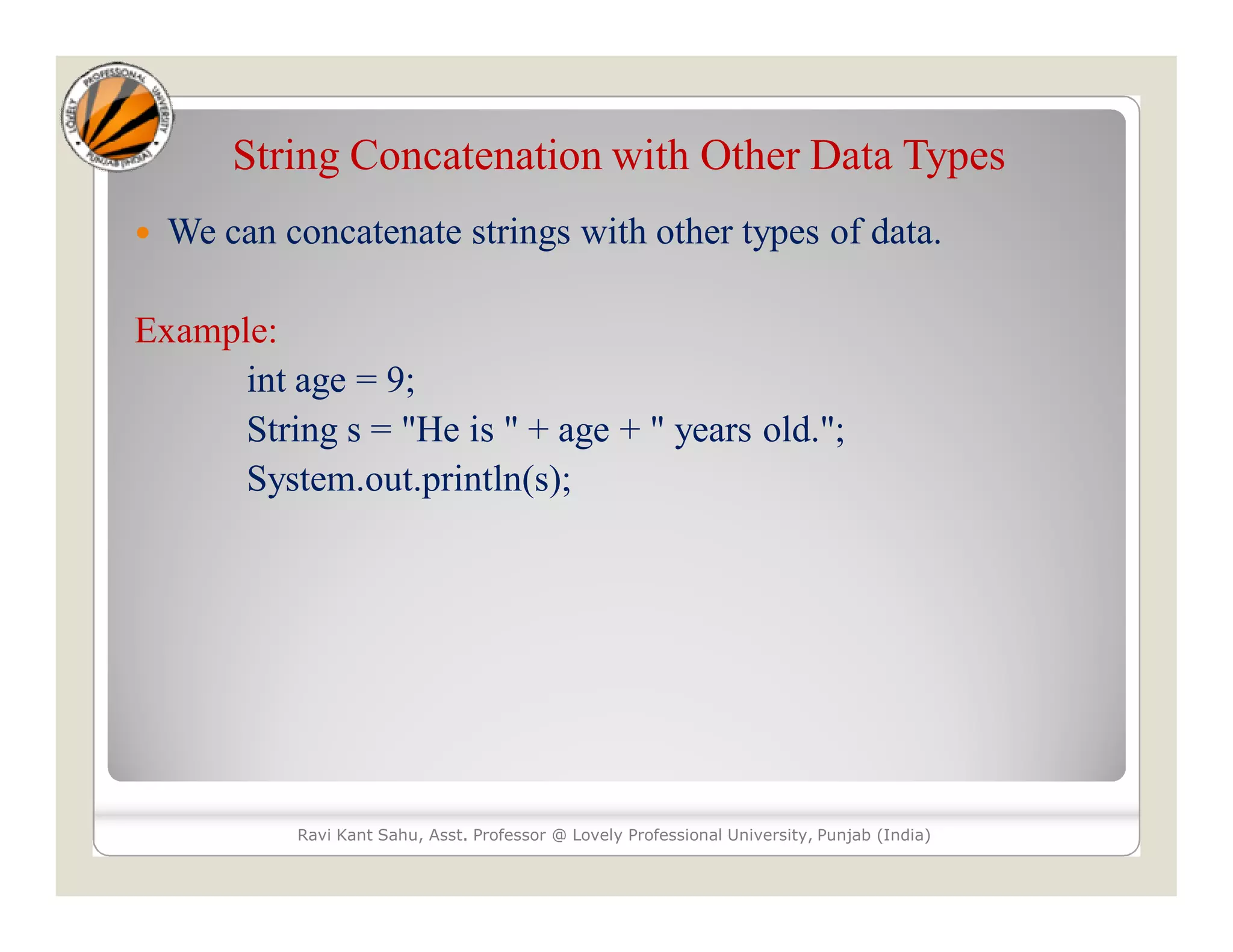String Concatenation with Other Data Types  We can concatenate strings with other types of data. Example: int age = 9; String s = "He is " + age + " years old."; System.out.println(s); Ravi Kant Sahu, Asst. Professor @ Lovely Professional University, Punjab (India) 