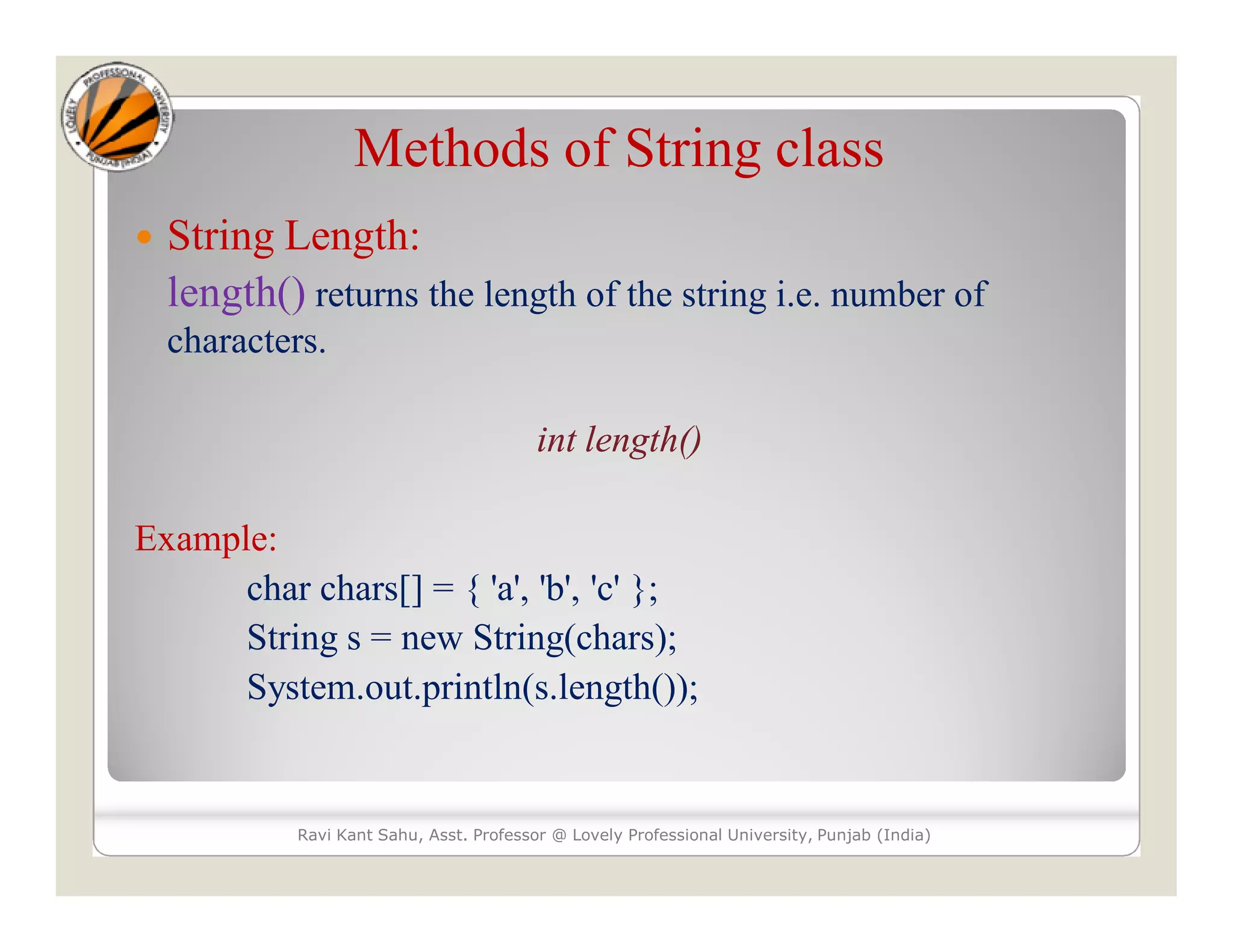 Methods of String class  String Length: length() returns the length of the string i.e. number of characters. int length() Example: char chars[] = { 'a', 'b', 'c' }; String s = new String(chars); System.out.println(s.length()); Ravi Kant Sahu, Asst. Professor @ Lovely Professional University, Punjab (India) 