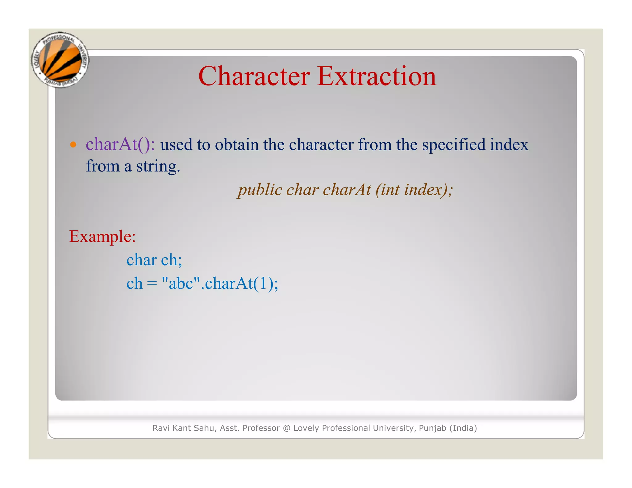 Character Extraction  charAt(): used to obtain the character from the specified index from a string. public char charAt (int index); Example: char ch; ch = "abc".charAt(1); Ravi Kant Sahu, Asst. Professor @ Lovely Professional University, Punjab (India) 