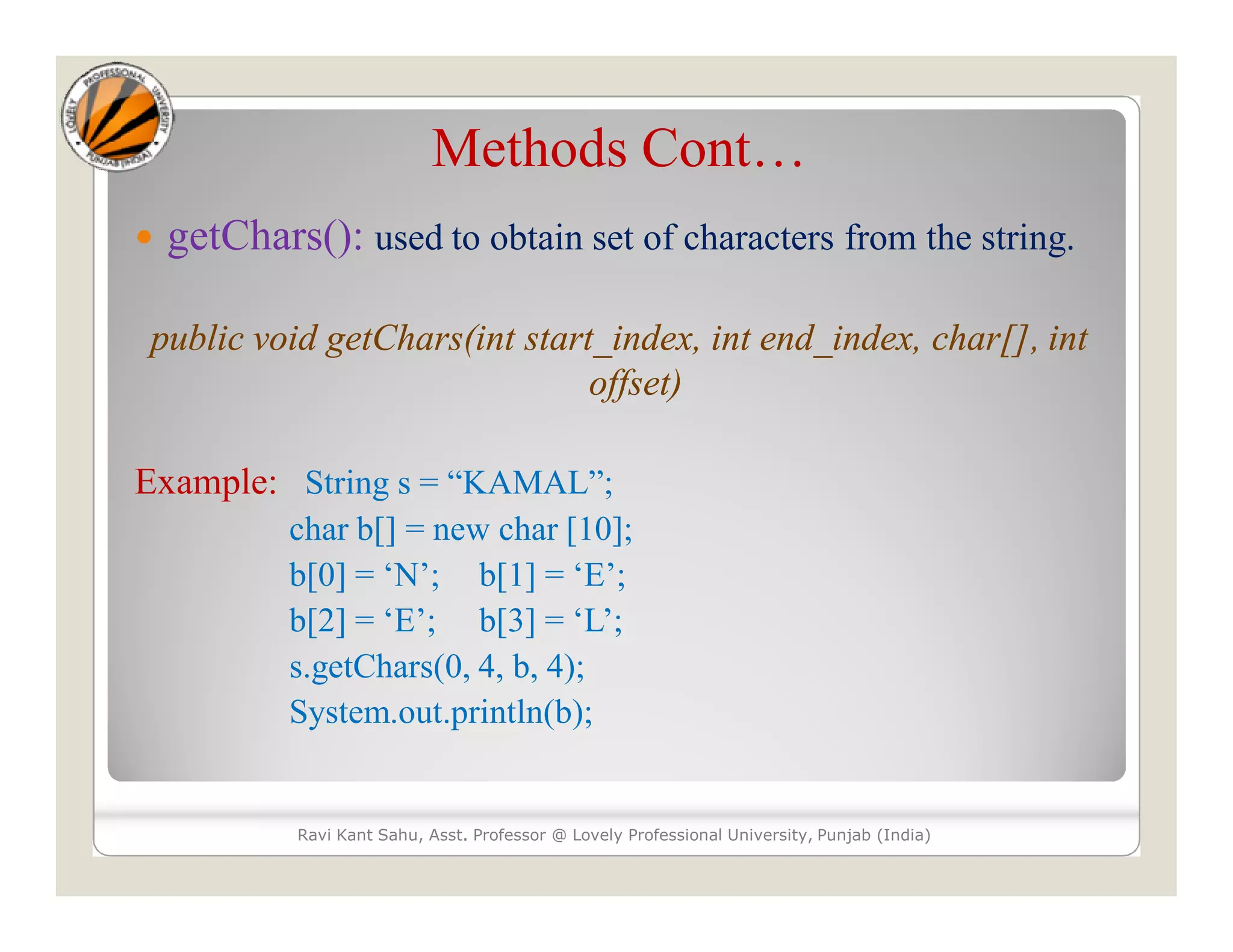 Methods Cont…  getChars(): used to obtain set of characters from the string. public void getChars(int start_index, int end_index, char[], int offset) Example: String s = “KAMAL”; char b[] = new char [10]; b[0] = ‘N’; b[1] = ‘E’; b[2] = ‘E’; b[3] = ‘L’; s.getChars(0, 4, b, 4); System.out.println(b); Ravi Kant Sahu, Asst. Professor @ Lovely Professional University, Punjab (India) 