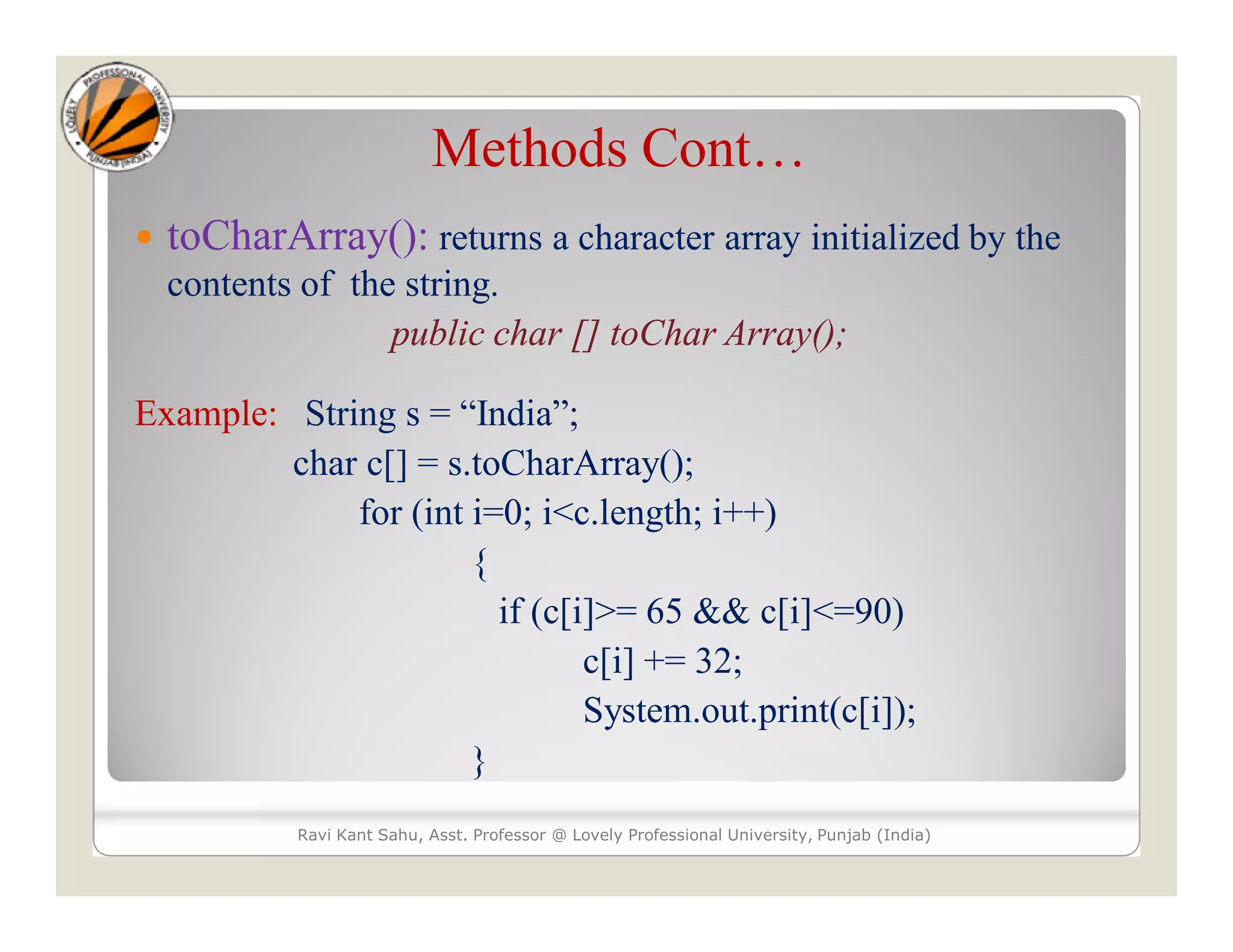 Methods Cont…  toCharArray(): returns a character array initialized by the contents of the string. public char [] toChar Array(); Example: String s = “India”; char c[] = s.toCharArray(); for (int i=0; i<c.length; i++) { if (c[i]>= 65 && c[i]<=90) c[i] += 32; System.out.print(c[i]); } Ravi Kant Sahu, Asst. Professor @ Lovely Professional University, Punjab (India) 