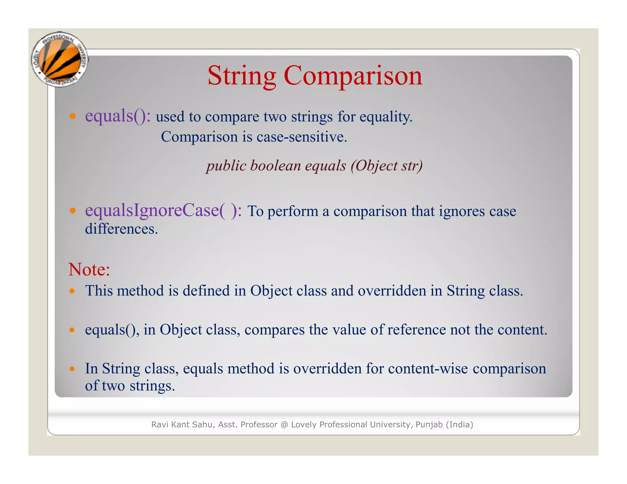 String Comparison  equals(): used to compare two strings for equality. Comparison is case-sensitive. public boolean equals (Object str)  equalsIgnoreCase( ): To perform a comparison that ignores case differences. Note:  This method is defined in Object class and overridden in String class.  equals(), in Object class, compares the value of reference not the content.  In String class, equals method is overridden for content-wise comparison of two strings. Ravi Kant Sahu, Asst. Professor @ Lovely Professional University, Punjab (India) 