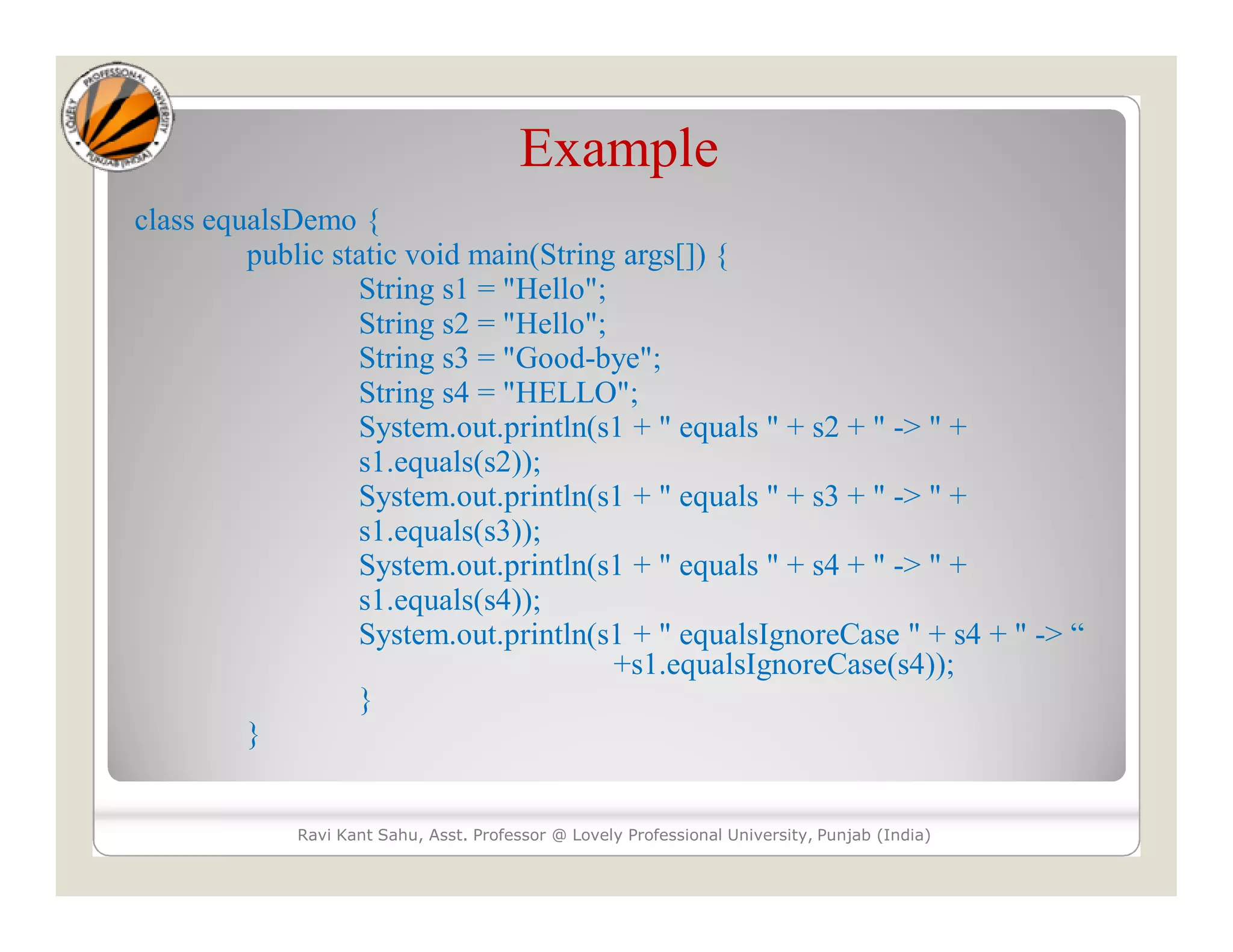 Example class equalsDemo { public static void main(String args[]) { String s1 = "Hello"; String s2 = "Hello"; String s3 = "Good-bye"; String s4 = "HELLO"; System.out.println(s1 + " equals " + s2 + " -> " + s1.equals(s2)); System.out.println(s1 + " equals " + s3 + " -> " + s1.equals(s3)); System.out.println(s1 + " equals " + s4 + " -> " + s1.equals(s4)); System.out.println(s1 + " equalsIgnoreCase " + s4 + " -> “ +s1.equalsIgnoreCase(s4)); } } Ravi Kant Sahu, Asst. Professor @ Lovely Professional University, Punjab (India) 