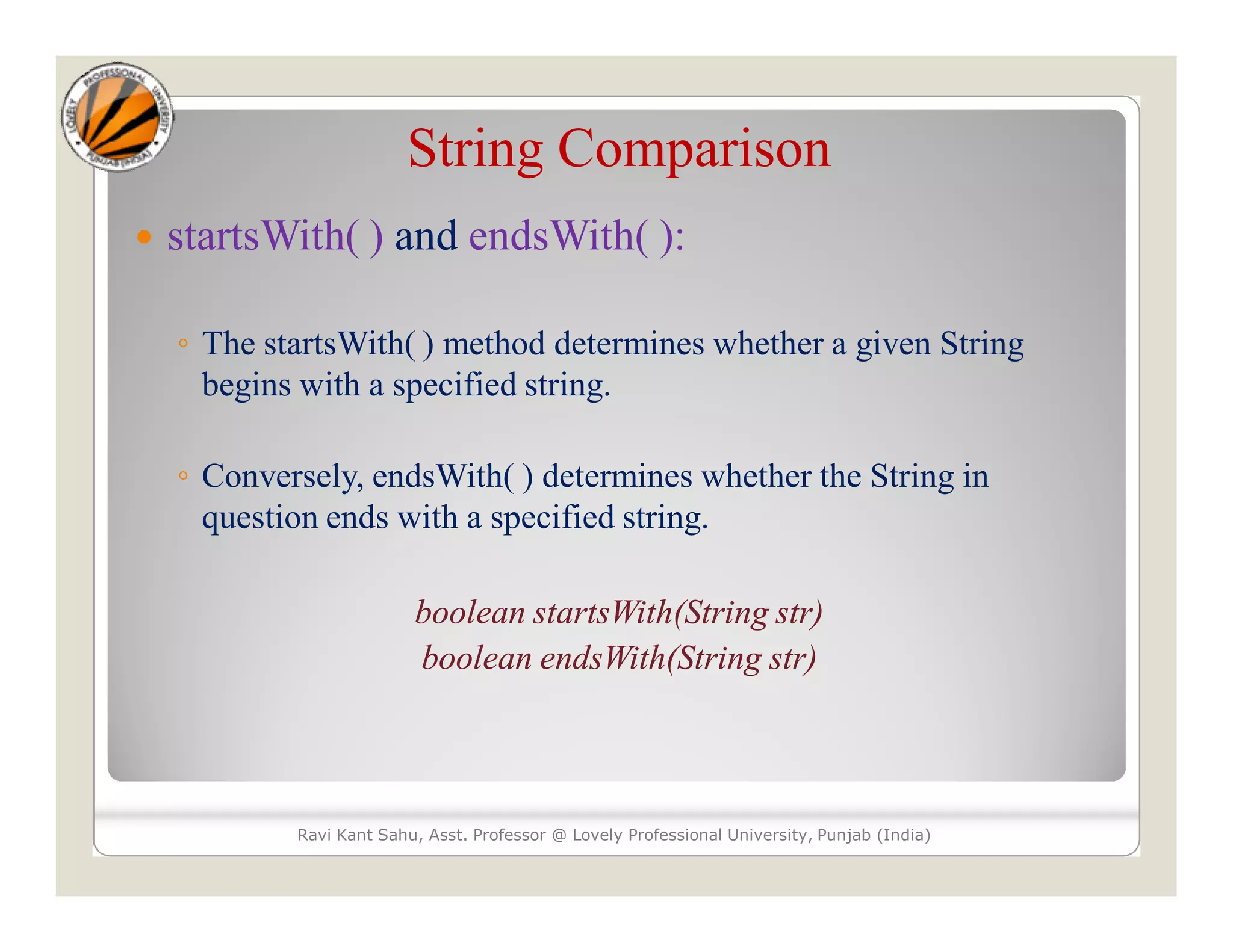 String Comparison  startsWith( ) and endsWith( ): ◦ The startsWith( ) method determines whether a given String begins with a specified string. ◦ Conversely, endsWith( ) determines whether the String in question ends with a specified string. boolean startsWith(String str) boolean endsWith(String str) Ravi Kant Sahu, Asst. Professor @ Lovely Professional University, Punjab (India) 