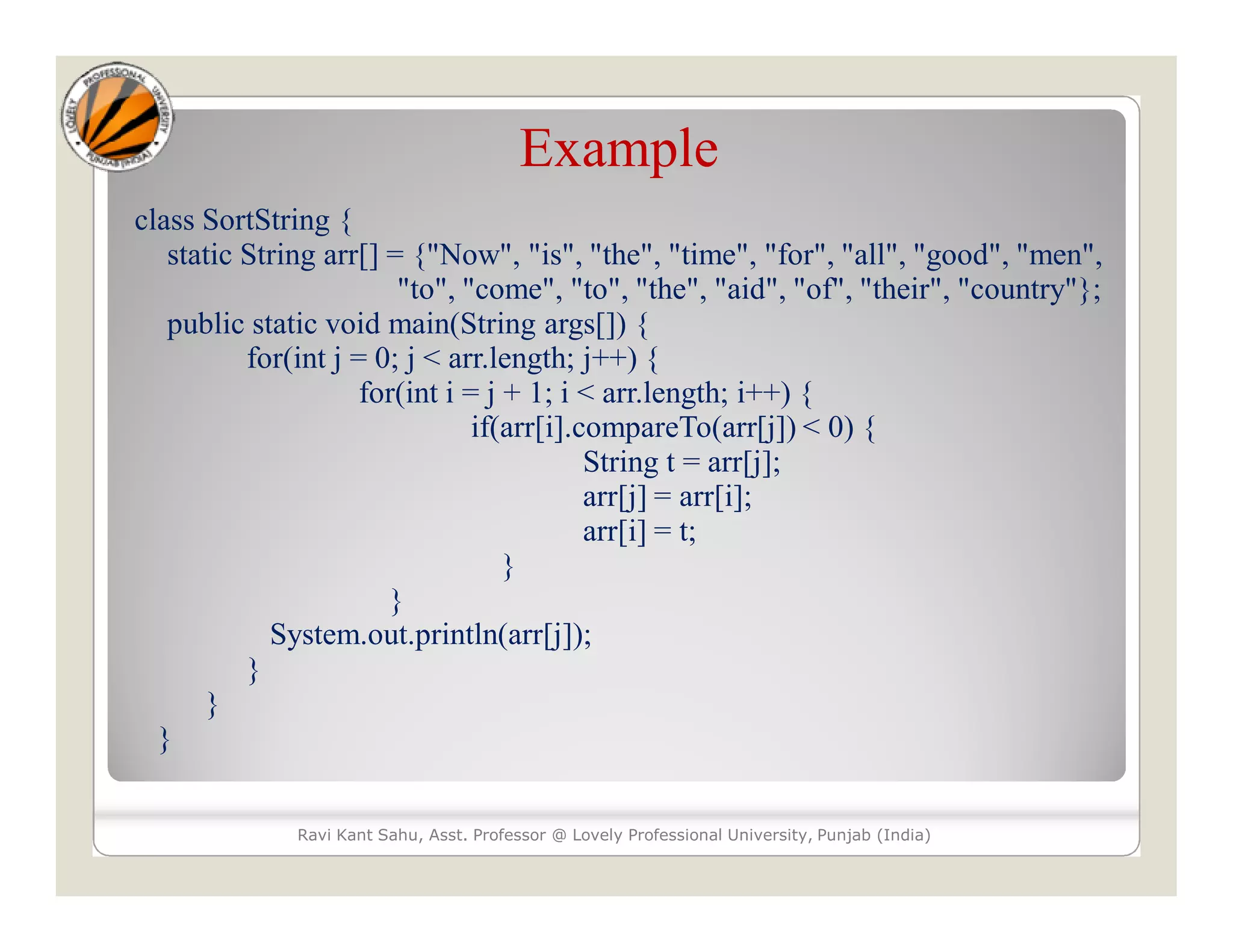 Example class SortString { static String arr[] = {"Now", "is", "the", "time", "for", "all", "good", "men", "to", "come", "to", "the", "aid", "of", "their", "country"}; public static void main(String args[]) { for(int j = 0; j < arr.length; j++) { for(int i = j + 1; i < arr.length; i++) { if(arr[i].compareTo(arr[j]) < 0) { String t = arr[j]; arr[j] = arr[i]; arr[i] = t; } } System.out.println(arr[j]); } } } Ravi Kant Sahu, Asst. Professor @ Lovely Professional University, Punjab (India) 