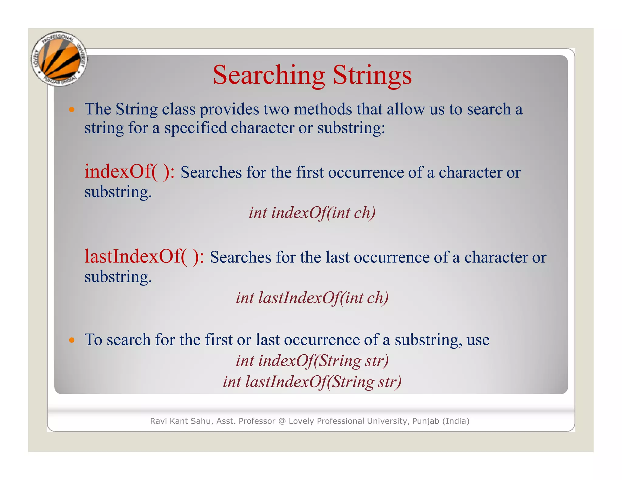 Searching Strings  The String class provides two methods that allow us to search a string for a specified character or substring: indexOf( ): Searches for the first occurrence of a character or substring. int indexOf(int ch) lastIndexOf( ): Searches for the last occurrence of a character or substring. int lastIndexOf(int ch)  To search for the first or last occurrence of a substring, use int indexOf(String str) int lastIndexOf(String str) Ravi Kant Sahu, Asst. Professor @ Lovely Professional University, Punjab (India) 