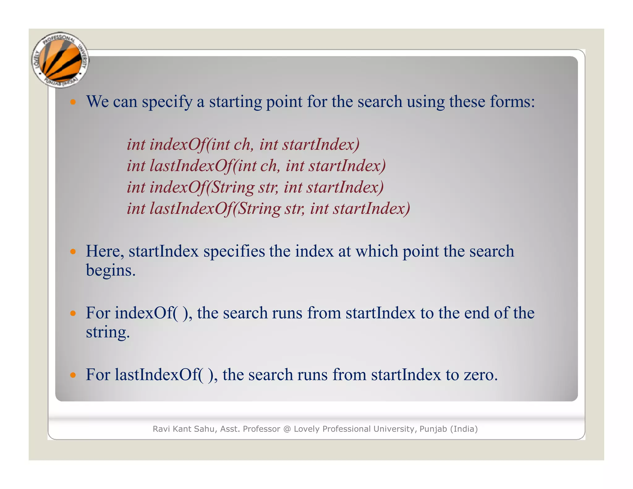  We can specify a starting point for the search using these forms: int indexOf(int ch, int startIndex) int lastIndexOf(int ch, int startIndex) int indexOf(String str, int startIndex) int lastIndexOf(String str, int startIndex)  Here, startIndex specifies the index at which point the search begins.  For indexOf( ), the search runs from startIndex to the end of the string.  For lastIndexOf( ), the search runs from startIndex to zero. Ravi Kant Sahu, Asst. Professor @ Lovely Professional University, Punjab (India) 