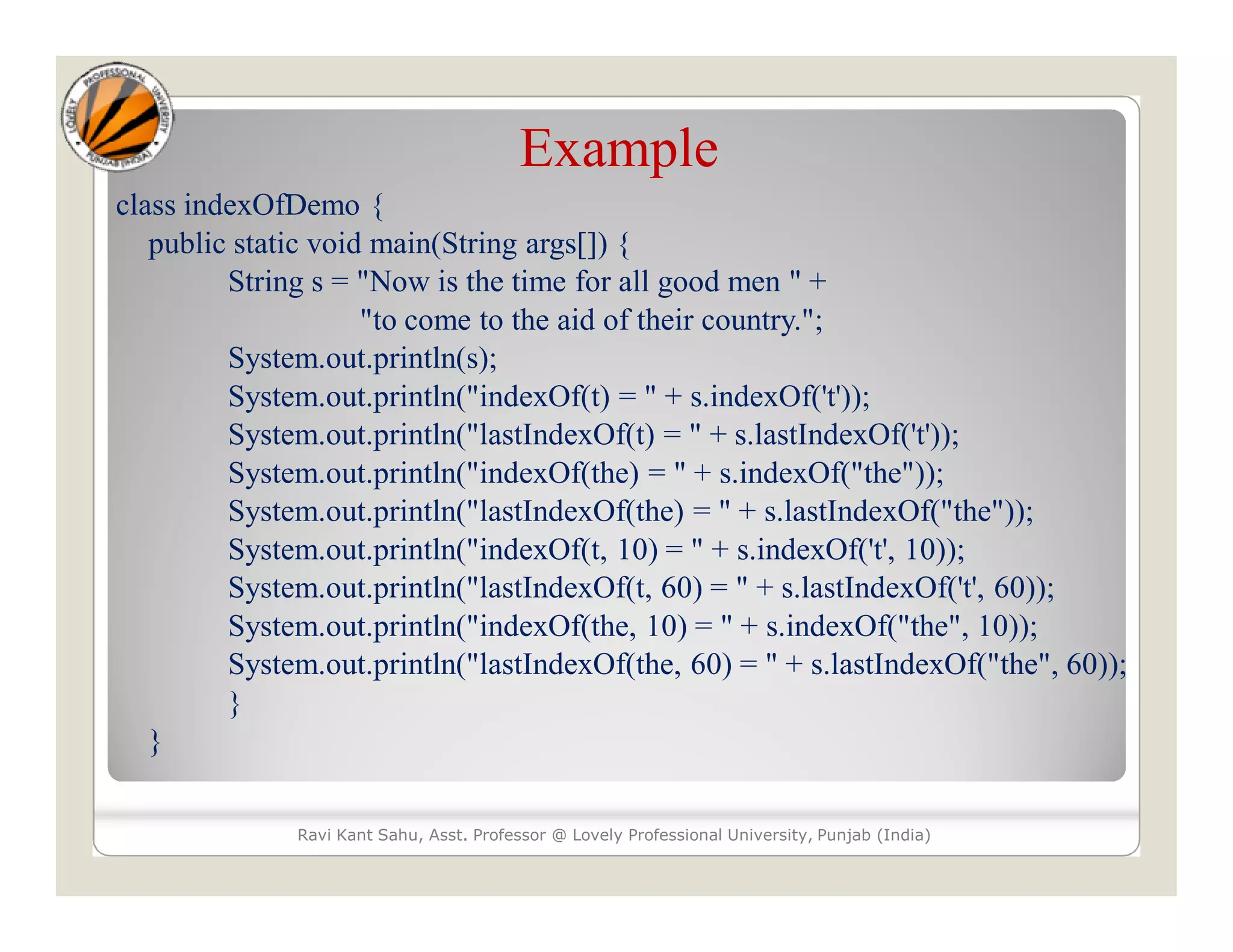 Example class indexOfDemo { public static void main(String args[]) { String s = "Now is the time for all good men " + "to come to the aid of their country."; System.out.println(s); System.out.println("indexOf(t) = " + s.indexOf('t')); System.out.println("lastIndexOf(t) = " + s.lastIndexOf('t')); System.out.println("indexOf(the) = " + s.indexOf("the")); System.out.println("lastIndexOf(the) = " + s.lastIndexOf("the")); System.out.println("indexOf(t, 10) = " + s.indexOf('t', 10)); System.out.println("lastIndexOf(t, 60) = " + s.lastIndexOf('t', 60)); System.out.println("indexOf(the, 10) = " + s.indexOf("the", 10)); System.out.println("lastIndexOf(the, 60) = " + s.lastIndexOf("the", 60)); } } Ravi Kant Sahu, Asst. Professor @ Lovely Professional University, Punjab (India) 