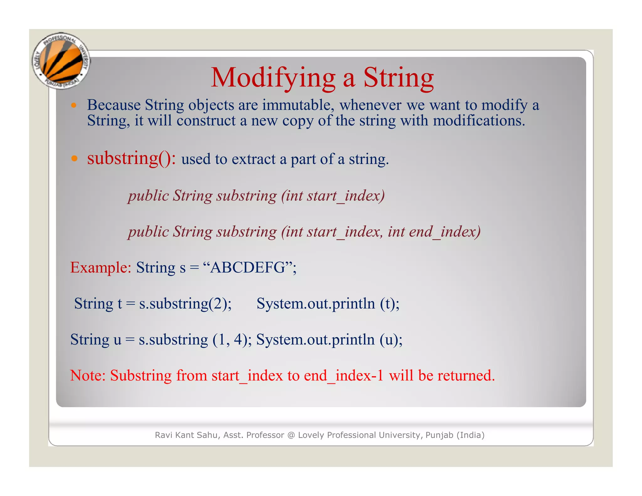 Modifying a String  Because String objects are immutable, whenever we want to modify a String, it will construct a new copy of the string with modifications.  substring(): used to extract a part of a string. public String substring (int start_index) public String substring (int start_index, int end_index) Example: String s = “ABCDEFG”; String t = s.substring(2); System.out.println (t); String u = s.substring (1, 4); System.out.println (u); Note: Substring from start_index to end_index-1 will be returned. Ravi Kant Sahu, Asst. Professor @ Lovely Professional University, Punjab (India) 