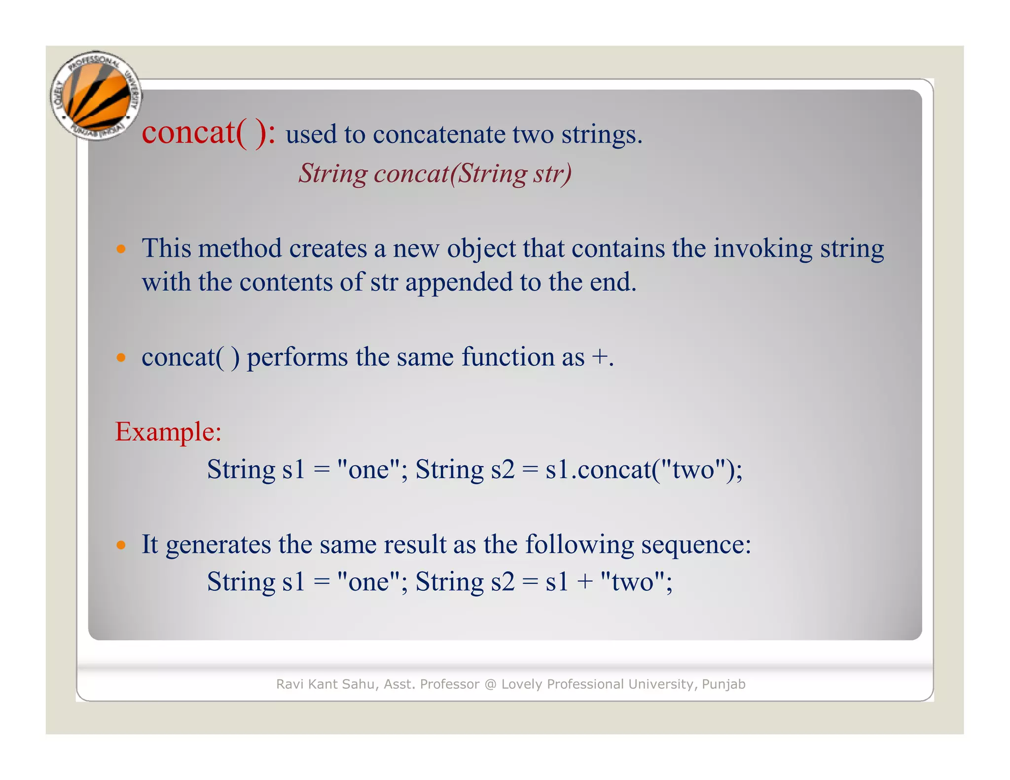 concat( ): used to concatenate two strings. String concat(String str)  This method creates a new object that contains the invoking string with the contents of str appended to the end.  concat( ) performs the same function as +. Example: String s1 = "one"; String s2 = s1.concat("two");  It generates the same result as the following sequence: String s1 = "one"; String s2 = s1 + "two"; Ravi Kant Sahu, Asst. Professor @ Lovely Professional University, Punjab 