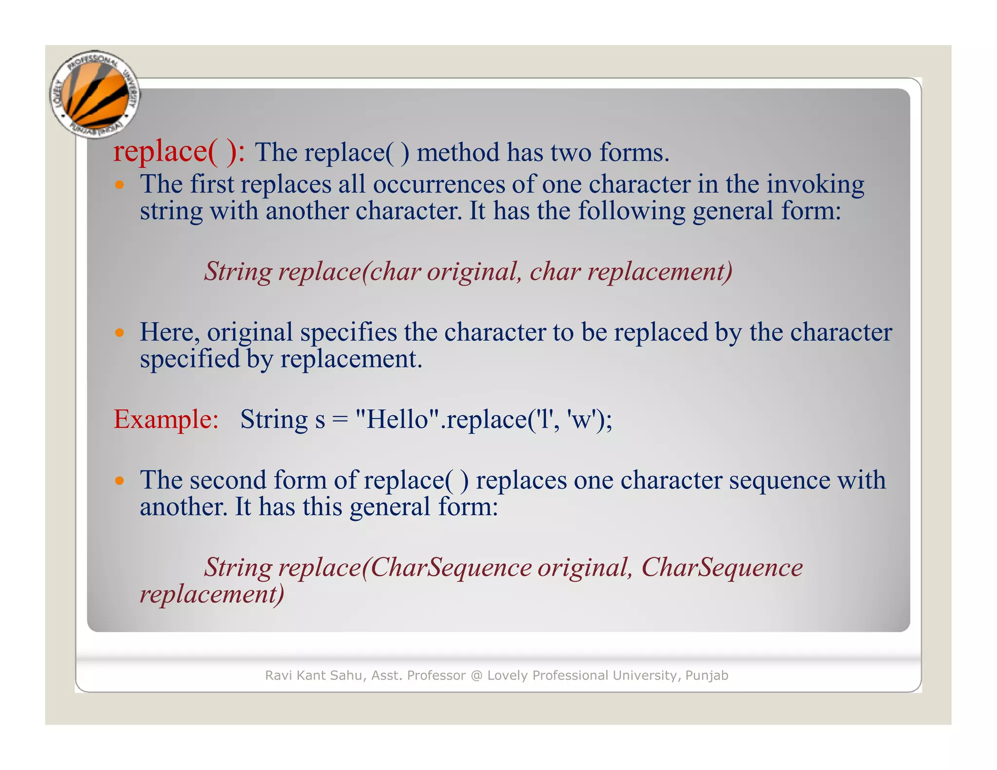 replace( ): The replace( ) method has two forms.  The first replaces all occurrences of one character in the invoking string with another character. It has the following general form: String replace(char original, char replacement)  Here, original specifies the character to be replaced by the character specified by replacement. Example: String s = "Hello".replace('l', 'w');  The second form of replace( ) replaces one character sequence with another. It has this general form: String replace(CharSequence original, CharSequence replacement) Ravi Kant Sahu, Asst. Professor @ Lovely Professional University, Punjab 