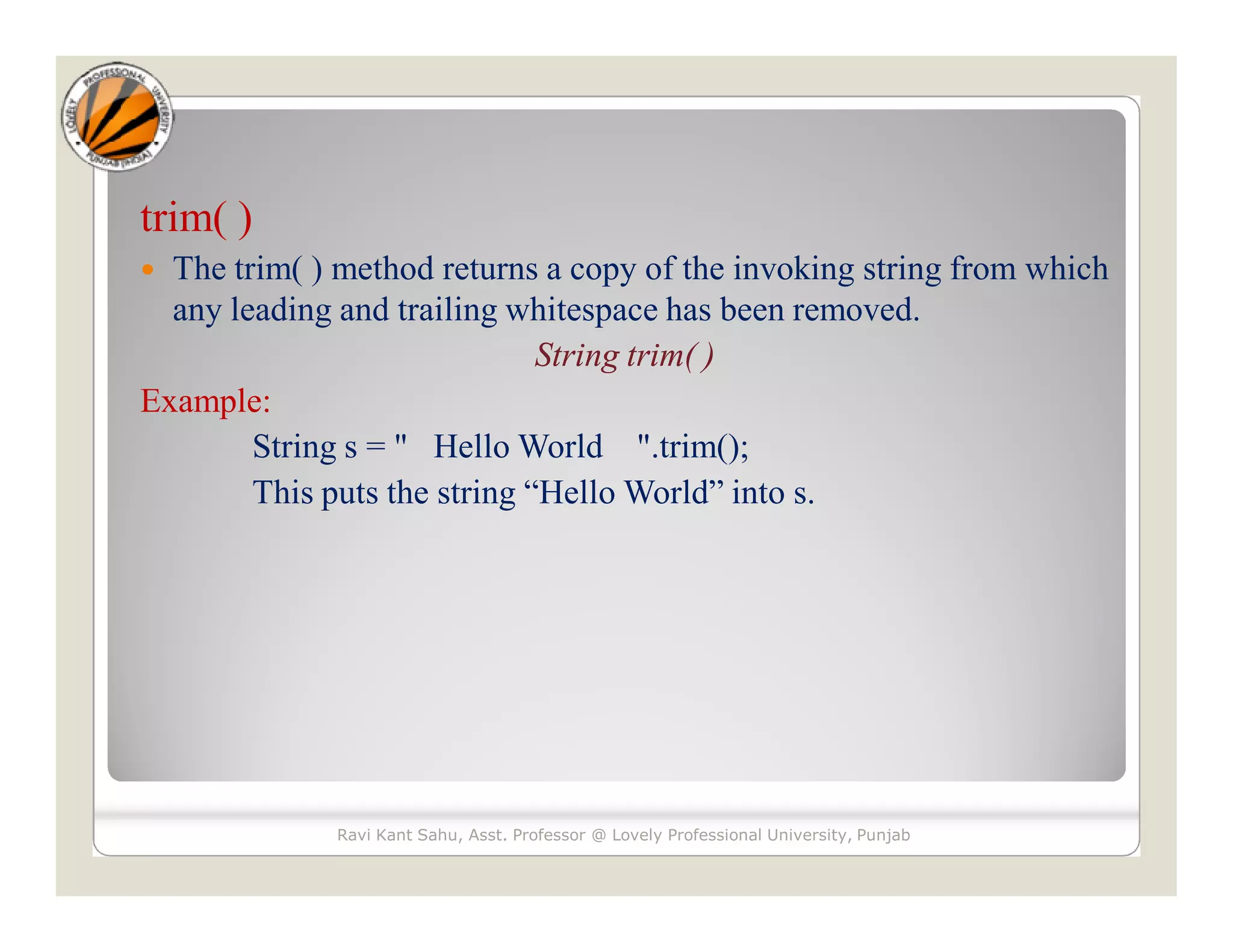 trim( )  The trim( ) method returns a copy of the invoking string from which any leading and trailing whitespace has been removed. String trim( ) Example: String s = " Hello World ".trim(); This puts the string “Hello World” into s. Ravi Kant Sahu, Asst. Professor @ Lovely Professional University, Punjab 