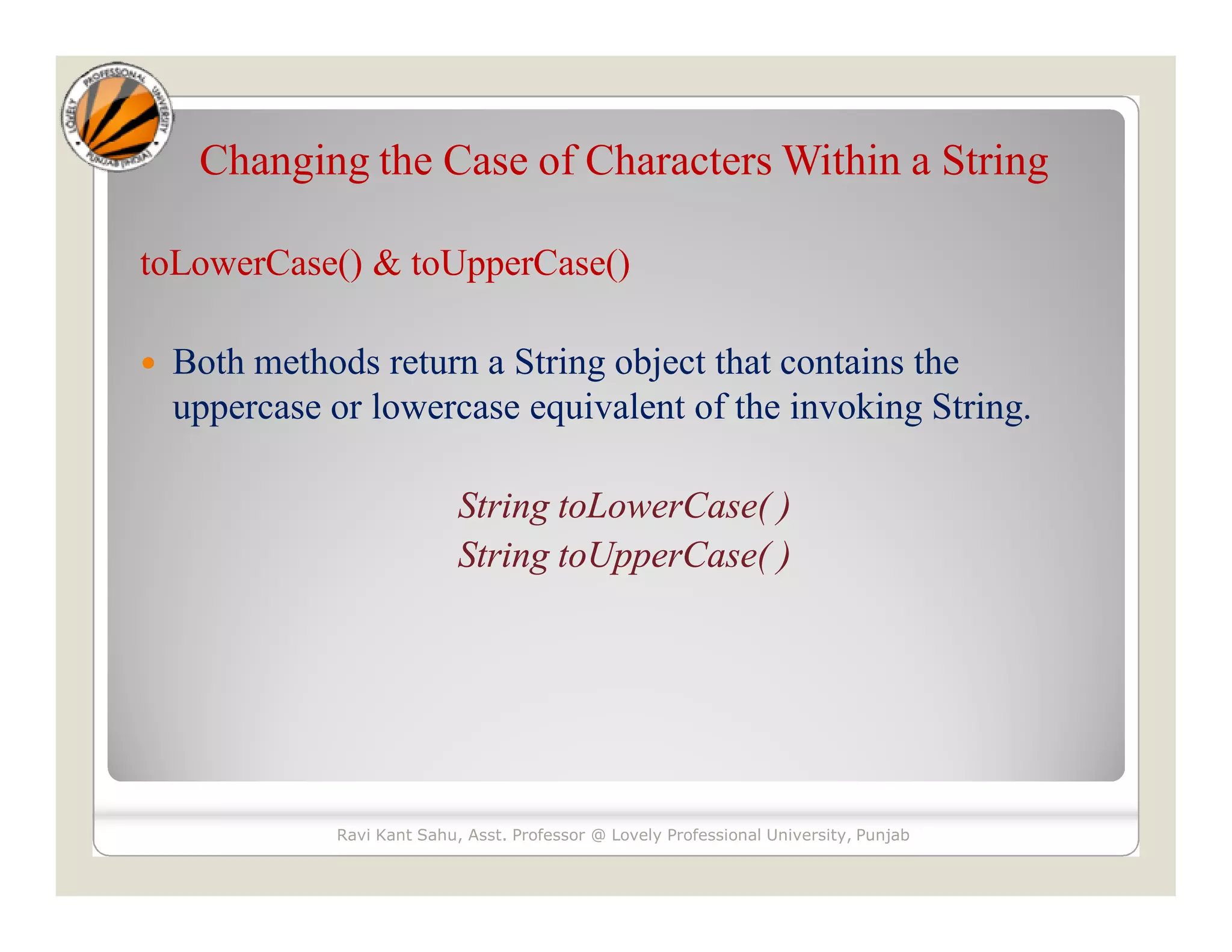 Changing the Case of Characters Within a String toLowerCase() & toUpperCase()  Both methods return a String object that contains the uppercase or lowercase equivalent of the invoking String. String toLowerCase( ) String toUpperCase( ) Ravi Kant Sahu, Asst. Professor @ Lovely Professional University, Punjab 