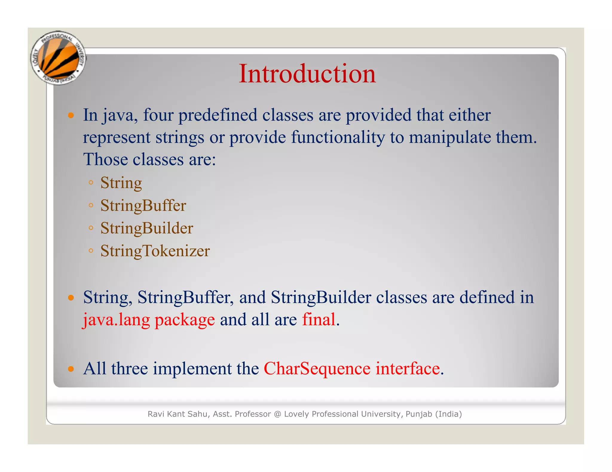 Introduction  In java, four predefined classes are provided that either represent strings or provide functionality to manipulate them. Those classes are: ◦ String ◦ StringBuffer ◦ StringBuilder ◦ StringTokenizer  String, StringBuffer, and StringBuilder classes are defined in java.lang package and all are final.  All three implement the CharSequence interface. Ravi Kant Sahu, Asst. Professor @ Lovely Professional University, Punjab (India) 