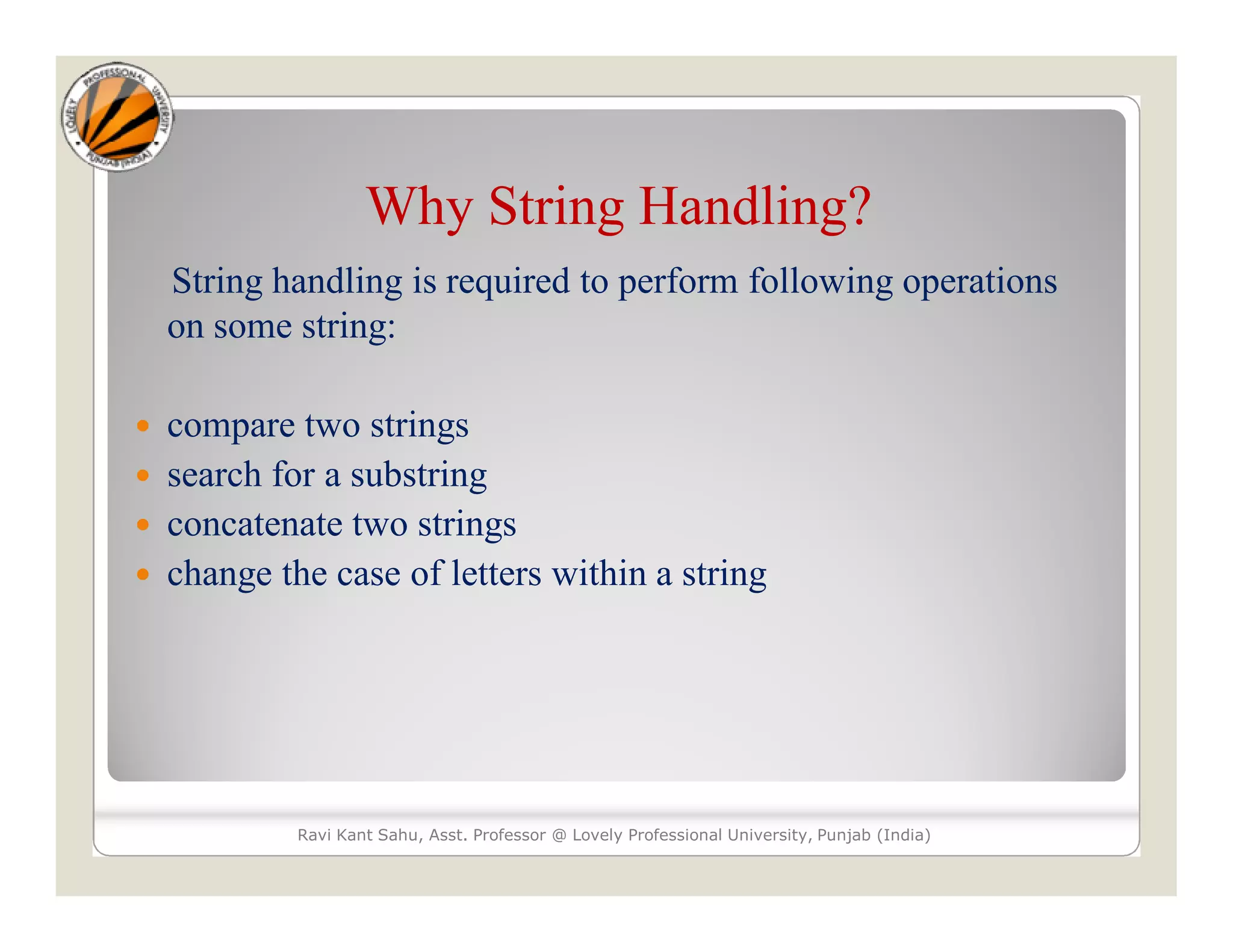 Why String Handling? String handling is required to perform following operations on some string:  compare two strings  search for a substring  concatenate two strings  change the case of letters within a string Ravi Kant Sahu, Asst. Professor @ Lovely Professional University, Punjab (India) 