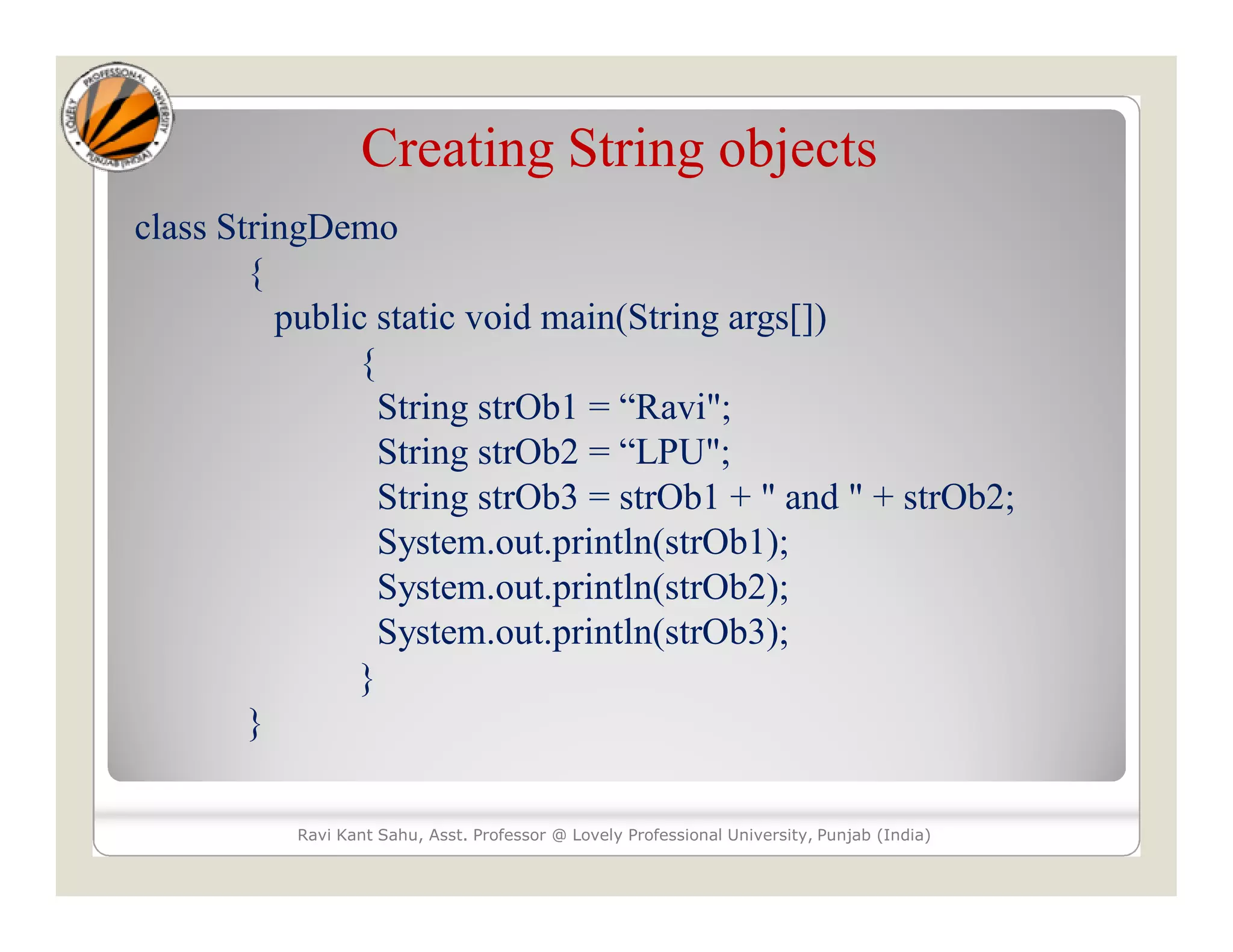 Creating String objects class StringDemo { public static void main(String args[]) { String strOb1 = “Ravi"; String strOb2 = “LPU"; String strOb3 = strOb1 + " and " + strOb2; System.out.println(strOb1); System.out.println(strOb2); System.out.println(strOb3); } } Ravi Kant Sahu, Asst. Professor @ Lovely Professional University, Punjab (India) 
