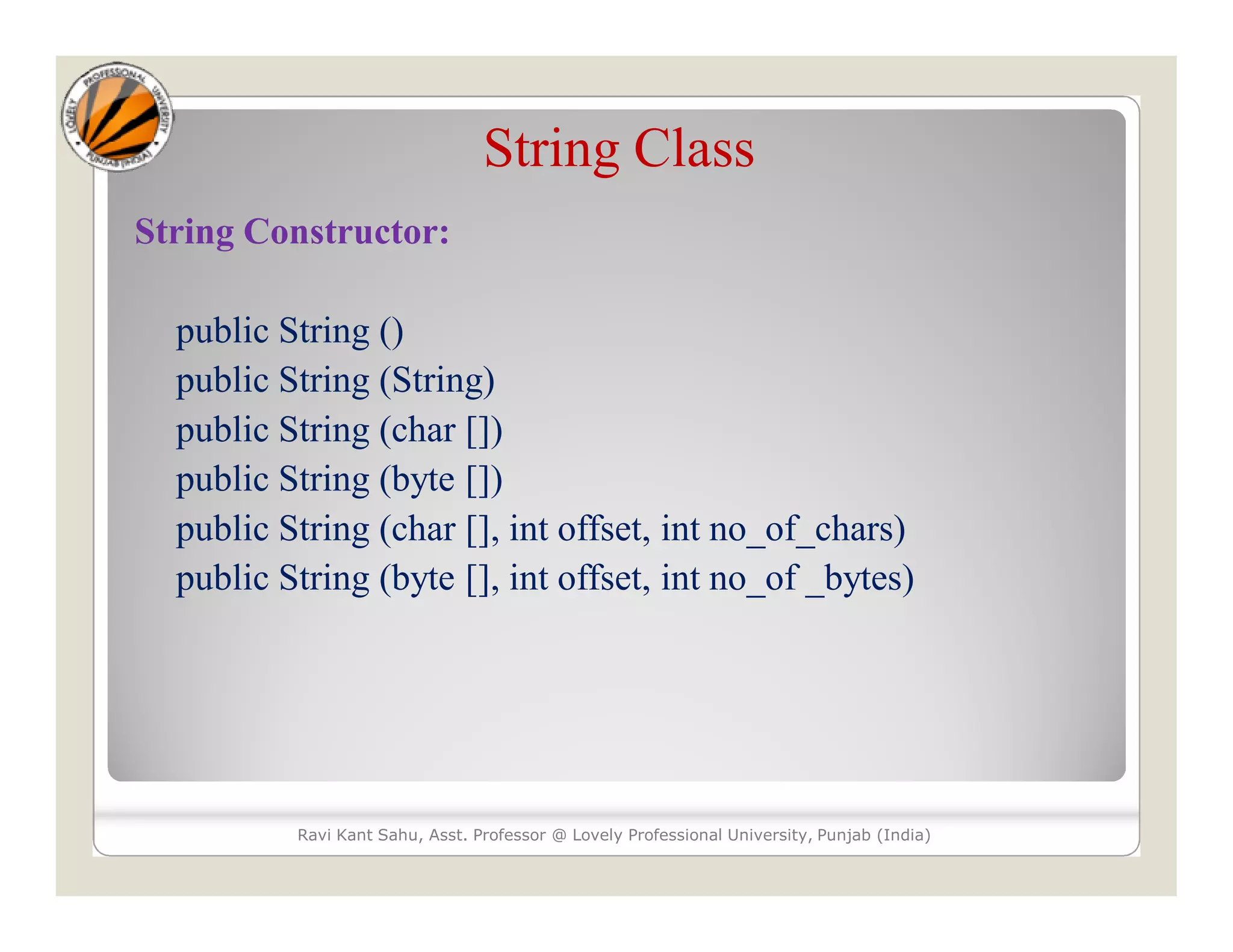 String Class String Constructor: public String () public String (String) public String (char []) public String (byte []) public String (char [], int offset, int no_of_chars) public String (byte [], int offset, int no_of _bytes) Ravi Kant Sahu, Asst. Professor @ Lovely Professional University, Punjab (India) 