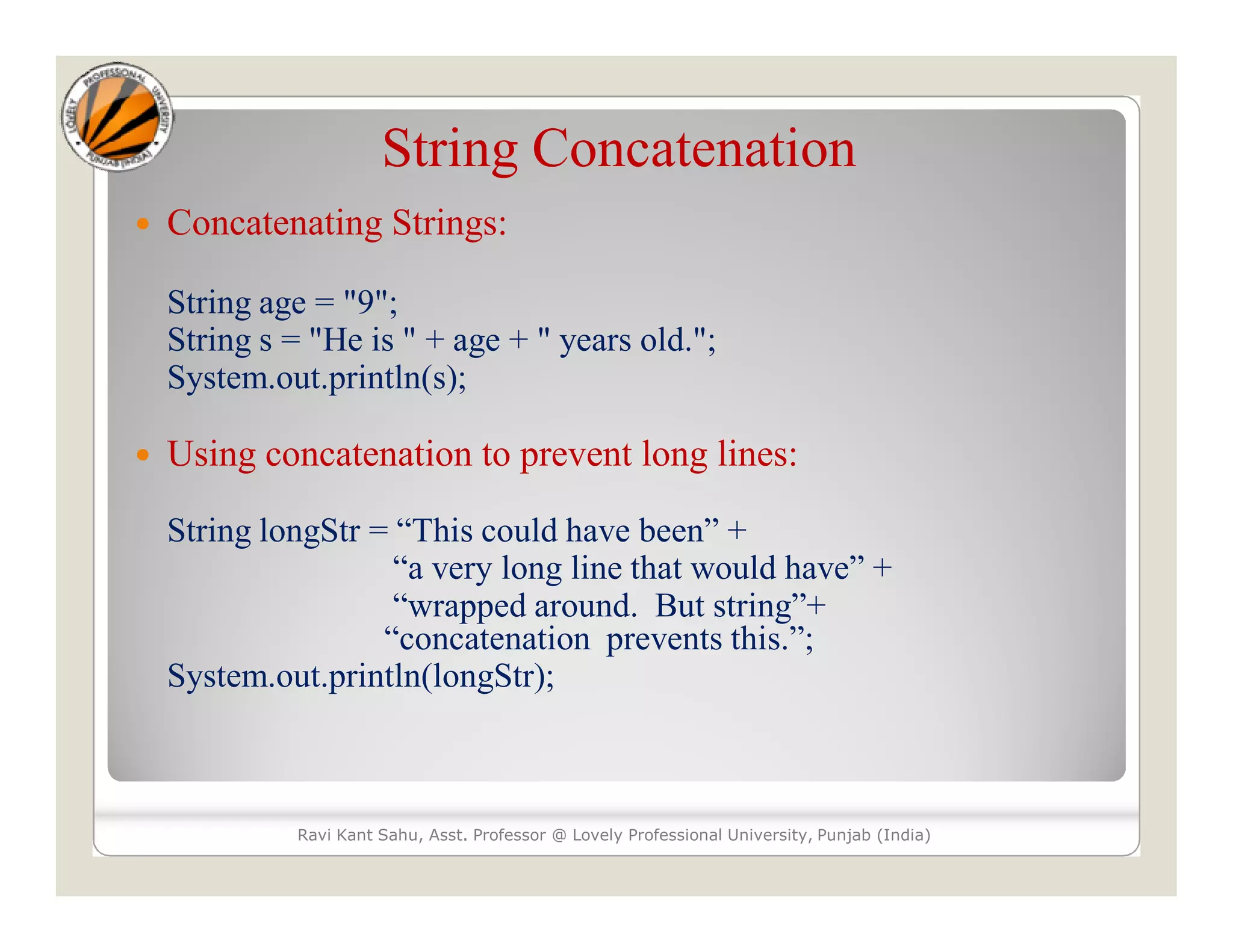 String Concatenation  Concatenating Strings: String age = "9"; String s = "He is " + age + " years old."; System.out.println(s);  Using concatenation to prevent long lines: String longStr = “This could have been” + “a very long line that would have” + “wrapped around. But string”+ “concatenation prevents this.”; System.out.println(longStr); Ravi Kant Sahu, Asst. Professor @ Lovely Professional University, Punjab (India) 