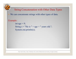 String Concatenation with Other Data Types
 We can concatenate strings with other types of data.
Example:
int age = 9;
String s = "He is " + age + " years old.";
System.out.println(s);
Ravi Kant Sahu, Asst. Professor @ Lovely Professional University, Punjab (India)
 