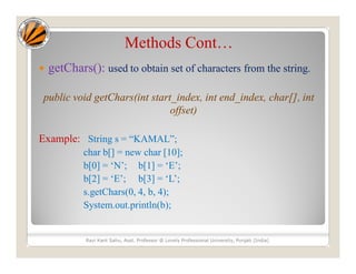 Methods Cont…
 getChars(): used to obtain set of characters from the string.
public void getChars(int start_index, int end_index, char[], int
offset)
Example: String s = “KAMAL”;
char b[] = new char [10];
b[0] = ‘N’; b[1] = ‘E’;
b[2] = ‘E’; b[3] = ‘L’;
s.getChars(0, 4, b, 4);
System.out.println(b);
Ravi Kant Sahu, Asst. Professor @ Lovely Professional University, Punjab (India)
 