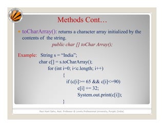 Methods Cont…
 toCharArray(): returns a character array initialized by the
contents of the string.
public char [] toChar Array();
Example: String s = “India”;
char c[] = s.toCharArray();
for (int i=0; i<c.length; i++)
{
if (c[i]>= 65 && c[i]<=90)
c[i] += 32;
System.out.print(c[i]);
}
Ravi Kant Sahu, Asst. Professor @ Lovely Professional University, Punjab (India)
 