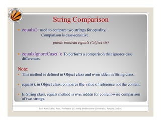 String Comparison
 equals(): used to compare two strings for equality.
Comparison is case-sensitive.
public boolean equals (Object str)
 equalsIgnoreCase( ): To perform a comparison that ignores case
differences.
Note:
 This method is defined in Object class and overridden in String class.
 equals(), in Object class, compares the value of reference not the content.
 In String class, equals method is overridden for content-wise comparison
of two strings.
Ravi Kant Sahu, Asst. Professor @ Lovely Professional University, Punjab (India)
 