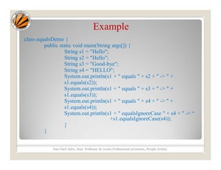 Example
class equalsDemo {
public static void main(String args[]) {
String s1 = "Hello";
String s2 = "Hello";
String s3 = "Good-bye";
String s4 = "HELLO";
System.out.println(s1 + " equals " + s2 + " -> " +
s1.equals(s2));
System.out.println(s1 + " equals " + s3 + " -> " +
s1.equals(s3));
System.out.println(s1 + " equals " + s4 + " -> " +
s1.equals(s4));
System.out.println(s1 + " equalsIgnoreCase " + s4 + " -> “
+s1.equalsIgnoreCase(s4));
}
}
Ravi Kant Sahu, Asst. Professor @ Lovely Professional University, Punjab (India)
 