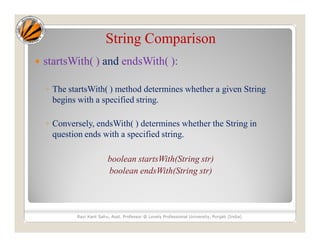 String Comparison
 startsWith( ) and endsWith( ):
◦ The startsWith( ) method determines whether a given String
begins with a specified string.
◦ Conversely, endsWith( ) determines whether the String in
question ends with a specified string.
boolean startsWith(String str)
boolean endsWith(String str)
Ravi Kant Sahu, Asst. Professor @ Lovely Professional University, Punjab (India)
 
