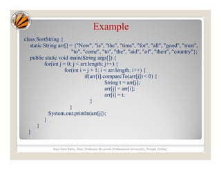 Example
class SortString {
static String arr[] = {"Now", "is", "the", "time", "for", "all", "good", "men",
"to", "come", "to", "the", "aid", "of", "their", "country"};
public static void main(String args[]) {
for(int j = 0; j < arr.length; j++) {
for(int i = j + 1; i < arr.length; i++) {
if(arr[i].compareTo(arr[j]) < 0) {
String t = arr[j];
arr[j] = arr[i];
arr[i] = t;
}
}
System.out.println(arr[j]);
}
}
}
Ravi Kant Sahu, Asst. Professor @ Lovely Professional University, Punjab (India)
 