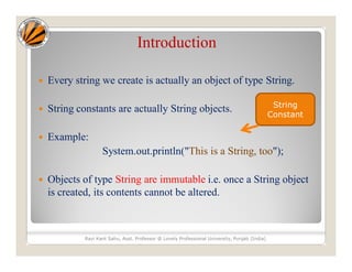 Introduction
 Every string we create is actually an object of type String.
 String constants are actually String objects.
 Example:
System.out.println("This is a String, too");
 Objects of type String are immutable i.e. once a String object
is created, its contents cannot be altered.
Ravi Kant Sahu, Asst. Professor @ Lovely Professional University, Punjab (India)
String
Constant
 