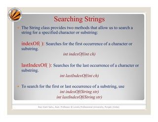 Searching Strings
 The String class provides two methods that allow us to search a
string for a specified character or substring:
indexOf( ): Searches for the first occurrence of a character or
substring.
int indexOf(int ch)
lastIndexOf( ): Searches for the last occurrence of a character or
substring.
int lastIndexOf(int ch)
 To search for the first or last occurrence of a substring, use
int indexOf(String str)
int lastIndexOf(String str)
Ravi Kant Sahu, Asst. Professor @ Lovely Professional University, Punjab (India)
 