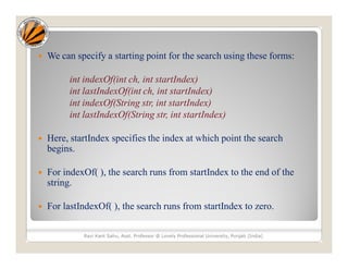  We can specify a starting point for the search using these forms:
int indexOf(int ch, int startIndex)
int lastIndexOf(int ch, int startIndex)
int indexOf(String str, int startIndex)
int lastIndexOf(String str, int startIndex)
 Here, startIndex specifies the index at which point the search
begins.
 For indexOf( ), the search runs from startIndex to the end of the
string.
 For lastIndexOf( ), the search runs from startIndex to zero.
Ravi Kant Sahu, Asst. Professor @ Lovely Professional University, Punjab (India)
 