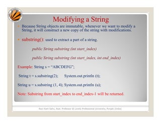 Modifying a String
 Because String objects are immutable, whenever we want to modify a
String, it will construct a new copy of the string with modifications.
 substring(): used to extract a part of a string.
public String substring (int start_index)
public String substring (int start_index, int end_index)
Example: String s = “ABCDEFG”;
String t = s.substring(2); System.out.println (t);
String u = s.substring (1, 4); System.out.println (u);
Note: Substring from start_index to end_index-1 will be returned.
Ravi Kant Sahu, Asst. Professor @ Lovely Professional University, Punjab (India)
 