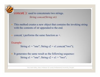 concat( ): used to concatenate two strings.
String concat(String str)
 This method creates a new object that contains the invoking string
with the contents of str appended to the end.
 concat( ) performs the same function as +.
Example:
String s1 = "one"; String s2 = s1.concat("two");
 It generates the same result as the following sequence:
String s1 = "one"; String s2 = s1 + "two";
Ravi Kant Sahu, Asst. Professor @ Lovely Professional University, Punjab
 