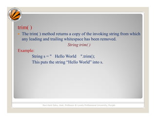 trim( )
 The trim( ) method returns a copy of the invoking string from which
any leading and trailing whitespace has been removed.
String trim( )
Example:
String s = " Hello World ".trim();
This puts the string “Hello World” into s.
Ravi Kant Sahu, Asst. Professor @ Lovely Professional University, Punjab
 