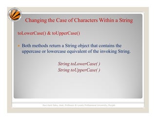 Changing the Case of Characters Within a String
toLowerCase() & toUpperCase()
 Both methods return a String object that contains the
uppercase or lowercase equivalent of the invoking String.
String toLowerCase( )
String toUpperCase( )
Ravi Kant Sahu, Asst. Professor @ Lovely Professional University, Punjab
 