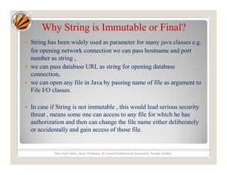 Why String is Immutable or Final?
 String has been widely used as parameter for many java classes e.g.
for opening network connection we can pass hostname and port
number as string ,
 we can pass database URL as string for opening database
connection,
 we can open any file in Java by passing name of file as argument to
File I/O classes.
 In case if String is not immutable , this would lead serious security
threat , means some one can access to any file for which he has
authorization and then can change the file name either deliberately
or accidentally and gain access of those file.
Ravi Kant Sahu, Asst. Professor @ Lovely Professional University, Punjab (India)
 