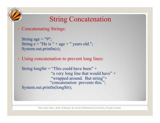 String Concatenation
 Concatenating Strings:
String age = "9";
String s = "He is " + age + " years old.";
System.out.println(s);
 Using concatenation to prevent long lines:
String longStr = “This could have been” +
“a very long line that would have” +
“wrapped around. But string”+
“concatenation prevents this.”;
System.out.println(longStr);
Ravi Kant Sahu, Asst. Professor @ Lovely Professional University, Punjab (India)
 