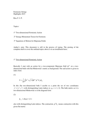 Fermionic Strings
Highlights 2015
Roa, F. J. P.
Topics:
°1 Two-dimensional Fermionic Action
°2 Energy-Momentum Tensor for Fermions
°3 Equations of Motion for Majorana Fields
Author’s note: This document is still in the process of typing. The posting of the
complete draft to cover the outlined topics above is in an installment basis.
°1 Two-dimensional Fermionic Action
Basically I start with an action for a two-component Majorana field µ
ψ on a two-
dimensional bulk with flat Minkowski’s metric as background. The said action is given in
index form
(1)
∫ ∂−= µ
µ
ψρψη
π
k
k
yd
i
S 2
2
In this flat two-dimensional bulk I ascribe to a point the set of two coordinates
),( 21
yyyi
= with distinguishing Latin indices (e. g., i = 1, 2). The bulk metric as it is
two-dimensional Minkowski is in the diagonal form
(2)
)1,1(−= diagjiη
also with distinguishing Latin indices. The contraction k
k
∂ρ means contraction with this
given flat metric
 
