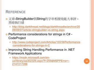 REFERENCE
 [.Net Concept]理解並善用String pool - Level Up- 點
部落
 http://www.dotblogs.com.tw/larrynung/archive/2011/06/3
0/30763.aspx
 [Performance][C#]String.Empty V.S “” - Level Up-
點部落
 http://www.dotblogs.com.tw/larrynung/archive/2009/12/2
2/12615.aspx
 [Performance][VB.NET].NET空字串判斷徹底研究 -
Level Up- 點部落
 http://www.dotblogs.com.tw/larrynung/archive/2009/03/1
3/7461.aspx 34
 
