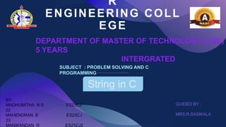 R
ENGINEERING COLL
EGE
String in C
DEPARTMENT OF MASTER OF TECHNOLOGY (CSE)
5 YEARS
INTERGRATED
SUBJECT : PROBLEM SOLVING AND C
PROGRAMMING
BY:
MADHUMITHA N.S ES23CJ
22
MAHENDRAN B ES23CJ
23
MANIKANDAN R ES23CJ2
GUIDED BY :
MRS.R.SASIKALA
 